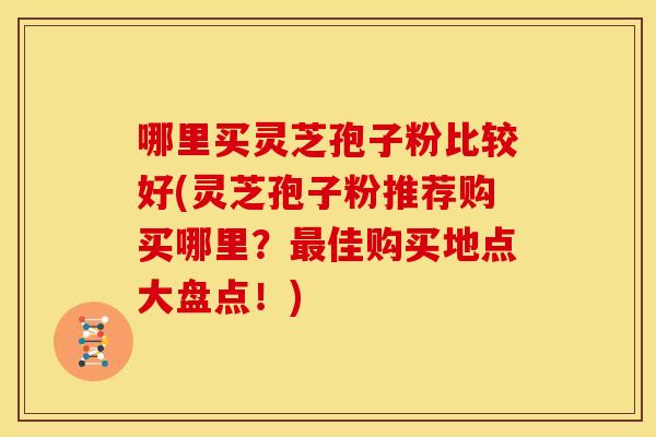 哪里买灵芝孢子粉比较好(灵芝孢子粉推荐购买哪里？佳购买地点大盘点！)