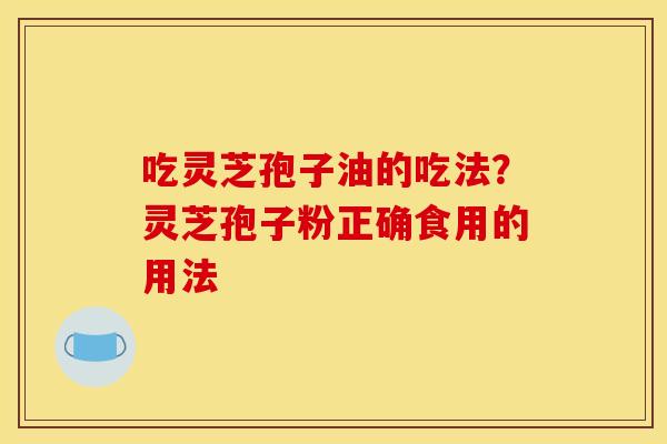 吃灵芝孢子油的吃法?灵芝孢子粉正确食用的用法 吃灵芝孢子油的吃法?灵芝孢子粉正确食用的用法