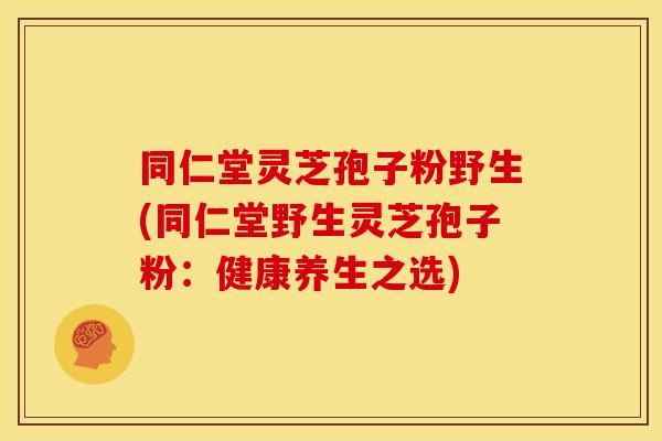 同仁堂灵芝孢子粉野生(同仁堂野生灵芝孢子粉:健康养生之选) 同仁堂灵芝孢子粉野生(同仁堂野生灵芝孢子粉:健康养生之选)