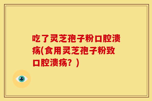 吃了灵芝孢子粉口腔溃疡(食用灵芝孢子粉致口腔溃疡？)