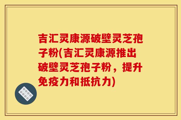 吉汇灵康源破壁灵芝孢子粉(吉汇灵康源推出破壁灵芝孢子粉，提升免疫力和抵抗力)