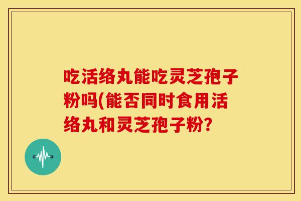 吃活络丸能吃灵芝孢子粉吗(能否同时食用活络丸和灵芝孢子粉? 吃活络丸能吃灵芝孢子粉吗(能否同时食用活络丸和灵芝孢子粉?