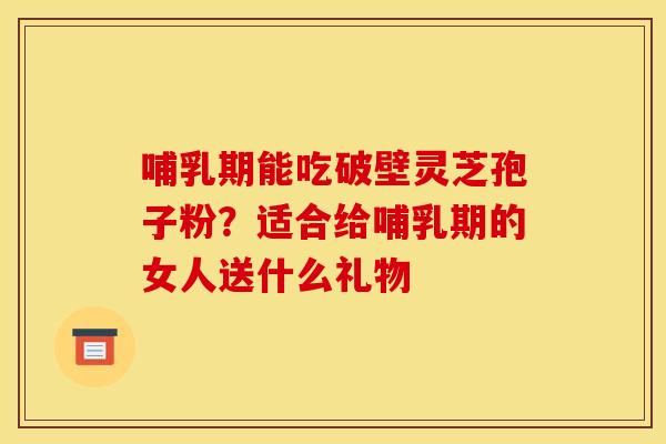 哺乳期能吃破壁灵芝孢子粉？适合给哺乳期的女人送什么礼物