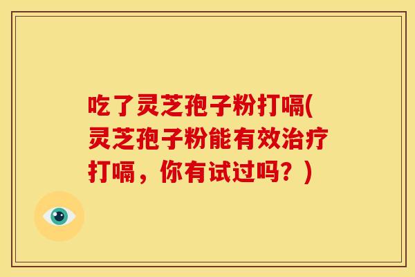 吃了灵芝孢子粉打嗝(灵芝孢子粉能有效打嗝,你有试过吗?) 吃了灵芝孢子粉打嗝(灵芝孢子粉能有效打嗝,你有试过吗?)