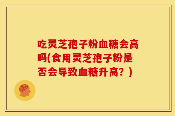 吃灵芝孢子粉会高吗(食用灵芝孢子粉是否会导致升高?) 吃灵芝孢子粉会高吗(食用灵芝孢子粉是否会导致升高?)