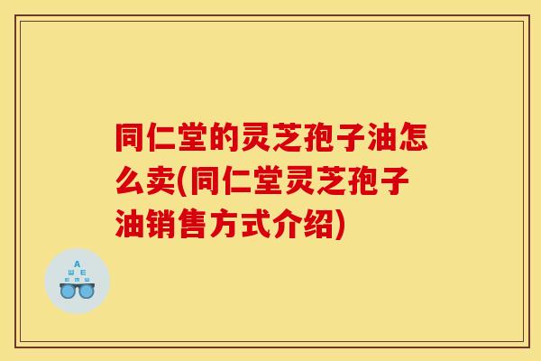 同仁堂的灵芝孢子油怎么卖(同仁堂灵芝孢子油销售方式介绍) 同仁堂的灵芝孢子油怎么卖(同仁堂灵芝孢子油销售方式介绍)