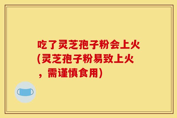 吃了灵芝孢子粉会上火(灵芝孢子粉易致上火,需谨慎食用) 吃了灵芝孢子粉会上火(灵芝孢子粉易致上火,需谨慎食用)