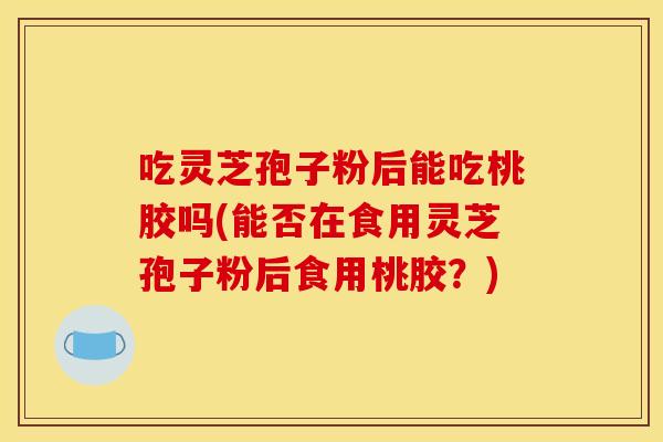 吃灵芝孢子粉后能吃桃胶吗(能否在食用灵芝孢子粉后食用桃胶?) 吃灵芝孢子粉后能吃桃胶吗(能否在食用灵芝孢子粉后食用桃胶?)