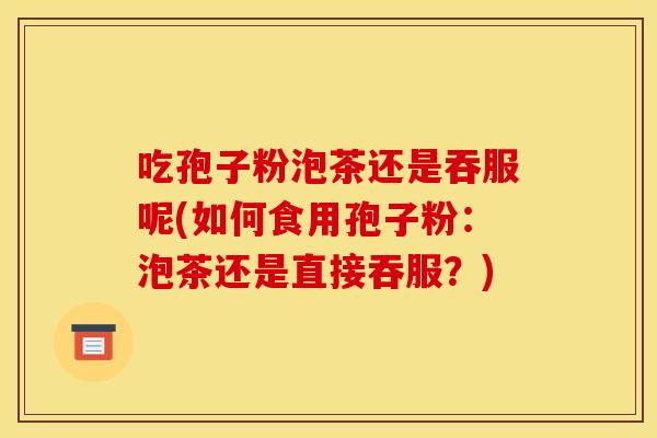 吃孢子粉泡茶还是吞服呢(如何食用孢子粉:泡茶还是直接吞服?) 吃孢子粉泡茶还是吞服呢(如何食用孢子粉:泡茶还是直接吞服?)