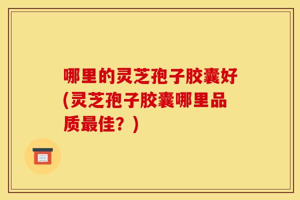哪里的灵芝孢子胶囊好(灵芝孢子胶囊哪里品质佳?) 哪里的灵芝孢子胶囊好(灵芝孢子胶囊哪里品质佳?)