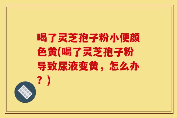 喝了灵芝孢子粉小便颜色黄(喝了灵芝孢子粉导致尿液变黄,怎么办?) 喝了灵芝孢子粉小便颜色黄(喝了灵芝孢子粉导致尿液变黄,怎么办?)
