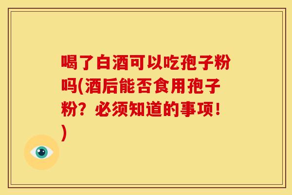 喝了白酒可以吃孢子粉吗(酒后能否食用孢子粉?必须知道的事项!) 喝了白酒可以吃孢子粉吗(酒后能否食用孢子粉?必须知道的事项!)