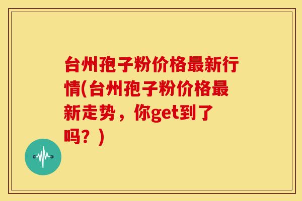 台州孢子粉价格新行情(台州孢子粉价格新走势,你get到了吗?) 台州孢子粉价格新行情(台州孢子粉价格新走势,你get到了吗?)