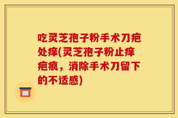 吃灵芝孢子粉手术刀疤处痒(灵芝孢子粉止痒疤痕,消除手术刀留下的不适感) 吃灵芝孢子粉手术刀疤处痒(灵芝孢子粉止痒疤痕,消除手术刀留下的不适感)