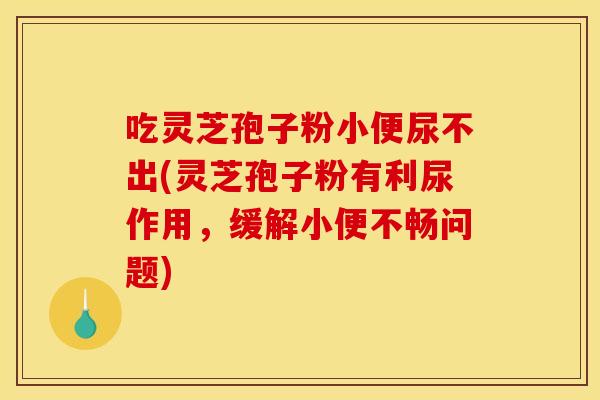 吃灵芝孢子粉小便尿不出(灵芝孢子粉有利尿作用,缓解小便不畅问题) 吃灵芝孢子粉小便尿不出(灵芝孢子粉有利尿作用,缓解小便不畅问题)
