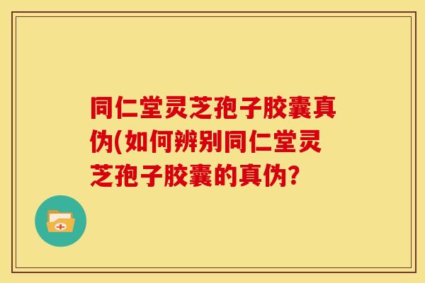 同仁堂灵芝孢子胶囊真伪(如何辨别同仁堂灵芝孢子胶囊的真伪？