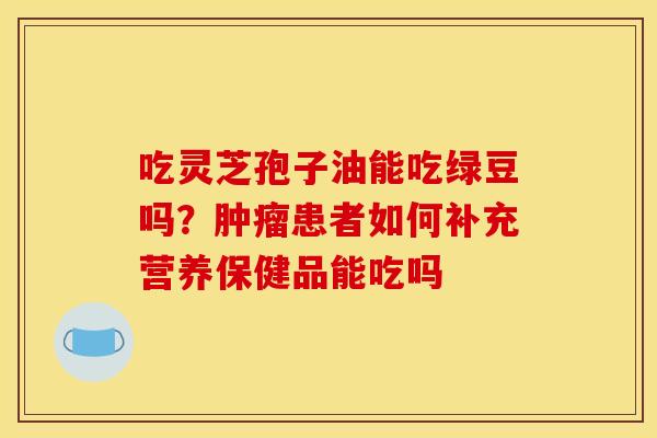 吃灵芝孢子油能吃绿豆吗?患者如何补充营养保健品能吃吗 吃灵芝孢子油能吃绿豆吗?患者如何补充营养保健品能吃吗