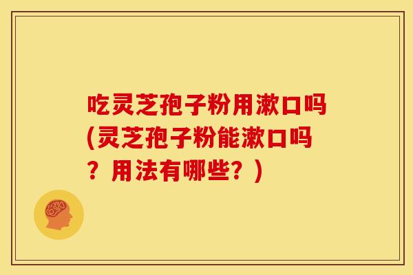 吃灵芝孢子粉用漱口吗(灵芝孢子粉能漱口吗?用法有哪些?) 吃灵芝孢子粉用漱口吗(灵芝孢子粉能漱口吗?用法有哪些?)