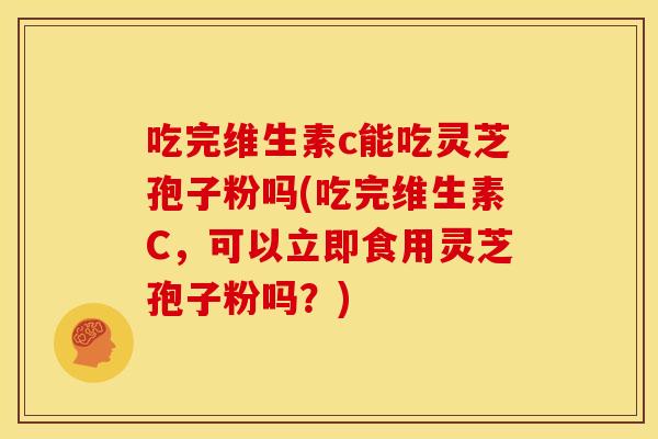 吃完维生素c能吃灵芝孢子粉吗(吃完维生素C,可以立即食用灵芝孢子粉吗?) 吃完维生素c能吃灵芝孢子粉吗(吃完维生素C,可以立即食用灵芝孢子粉吗?)