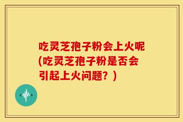 吃灵芝孢子粉会上火呢(吃灵芝孢子粉是否会引起上火问题?) 吃灵芝孢子粉会上火呢(吃灵芝孢子粉是否会引起上火问题?)