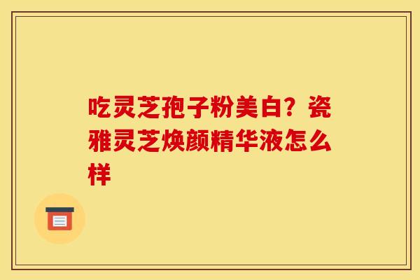 吃灵芝孢子粉美白?瓷雅灵芝焕颜精华液怎么样 吃灵芝孢子粉美白?瓷雅灵芝焕颜精华液怎么样