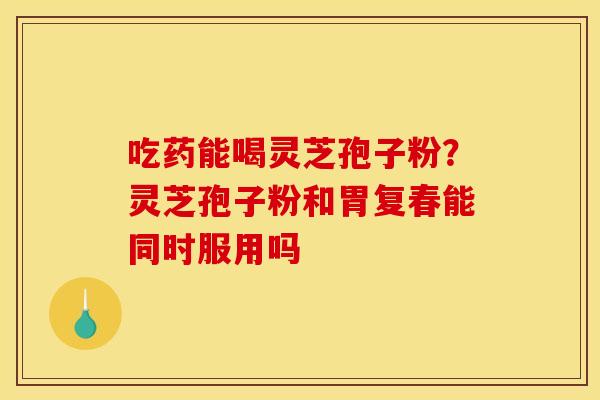 吃药能喝灵芝孢子粉?灵芝孢子粉和胃复春能同时服用吗 吃药能喝灵芝孢子粉?灵芝孢子粉和胃复春能同时服用吗