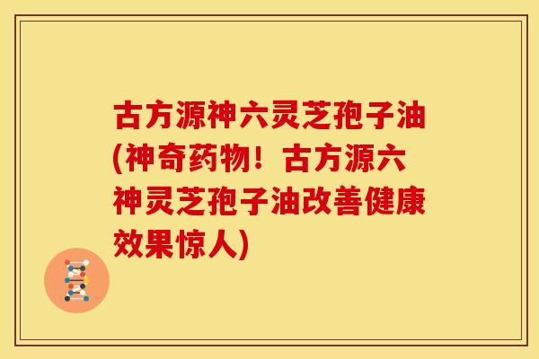 古方源神六灵芝孢子油(神奇!古方源六神灵芝孢子油改善健康效果惊人) 古方源神六灵芝孢子油(神奇!古方源六神灵芝孢子油改善健康效果惊人)