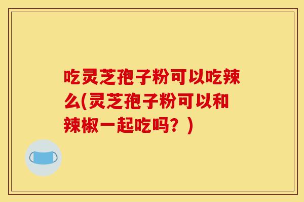吃灵芝孢子粉可以吃辣么(灵芝孢子粉可以和辣椒一起吃吗？)