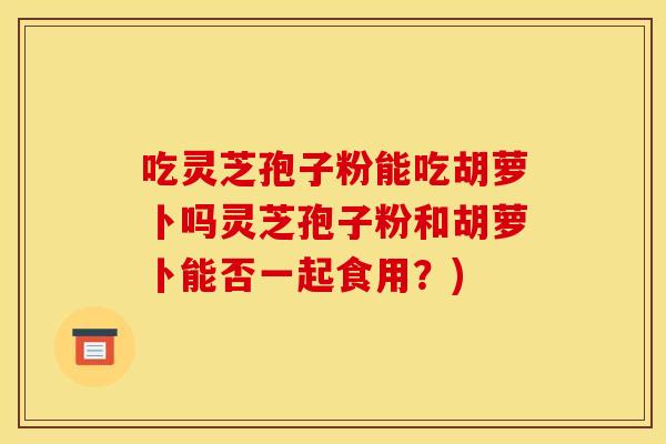 吃灵芝孢子粉能吃胡萝卜吗灵芝孢子粉和胡萝卜能否一起食用?) 吃灵芝孢子粉能吃胡萝卜吗灵芝孢子粉和胡萝卜能否一起食用?)
