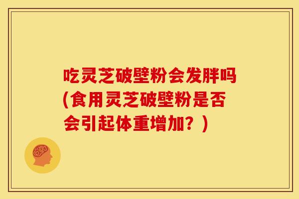 吃灵芝破壁粉会发胖吗(食用灵芝破壁粉是否会引起体重增加?) 吃灵芝破壁粉会发胖吗(食用灵芝破壁粉是否会引起体重增加?)