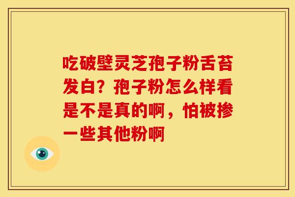 吃破壁灵芝孢子粉舌苔发白?孢子粉怎么样看是不是真的啊,怕被掺一些其他粉啊 吃破壁灵芝孢子粉舌苔发白?孢子粉怎么样看是不是真的啊,怕被掺一些其他粉啊