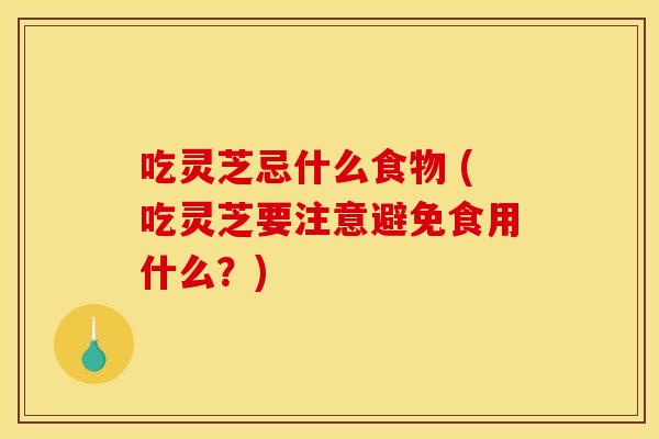吃灵芝忌什么食物 (吃灵芝要注意避免食用什么？)