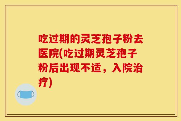 吃过期的灵芝孢子粉去医院(吃过期灵芝孢子粉后出现不适,入院) 吃过期的灵芝孢子粉去医院(吃过期灵芝孢子粉后出现不适,入院)
