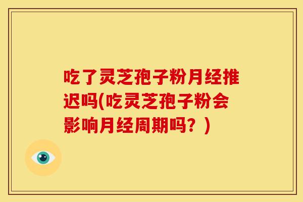 吃了灵芝孢子粉推迟吗(吃灵芝孢子粉会影响周期吗?) 吃了灵芝孢子粉推迟吗(吃灵芝孢子粉会影响周期吗?)