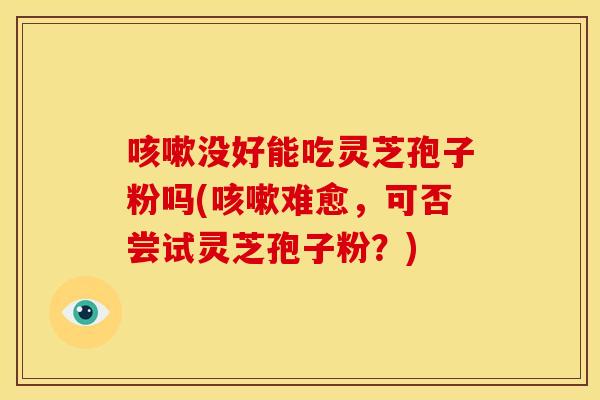没好能吃灵芝孢子粉吗(难愈，可否尝试灵芝孢子粉？)