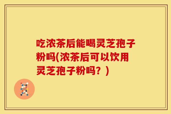 吃浓茶后能喝灵芝孢子粉吗(浓茶后可以饮用灵芝孢子粉吗?) 吃浓茶后能喝灵芝孢子粉吗(浓茶后可以饮用灵芝孢子粉吗?)