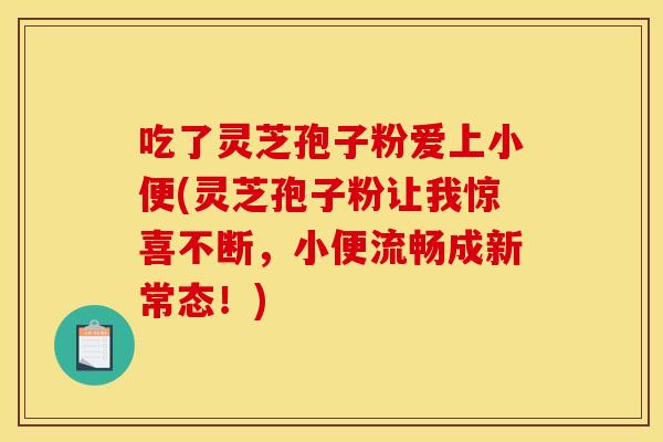 吃了灵芝孢子粉爱上小便(灵芝孢子粉让我惊喜不断，小便流畅成新常态！)