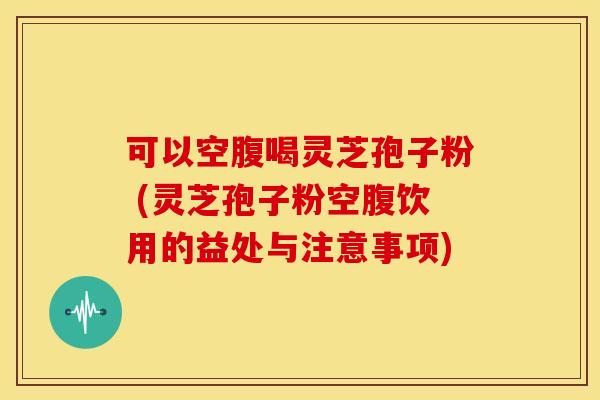 可以空腹喝灵芝孢子粉 (灵芝孢子粉空腹饮用的益处与注意事项) 可以空腹喝灵芝孢子粉 (灵芝孢子粉空腹饮用的益处与注意事项)