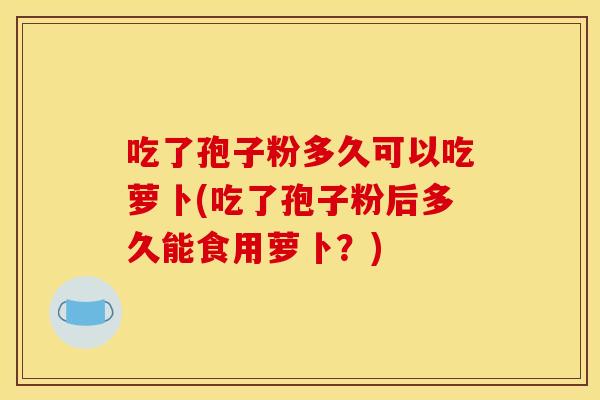 吃了孢子粉多久可以吃萝卜(吃了孢子粉后多久能食用萝卜?) 吃了孢子粉多久可以吃萝卜(吃了孢子粉后多久能食用萝卜?)