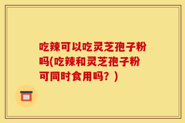 吃辣可以吃灵芝孢子粉吗(吃辣和灵芝孢子粉可同时食用吗?) 吃辣可以吃灵芝孢子粉吗(吃辣和灵芝孢子粉可同时食用吗?)