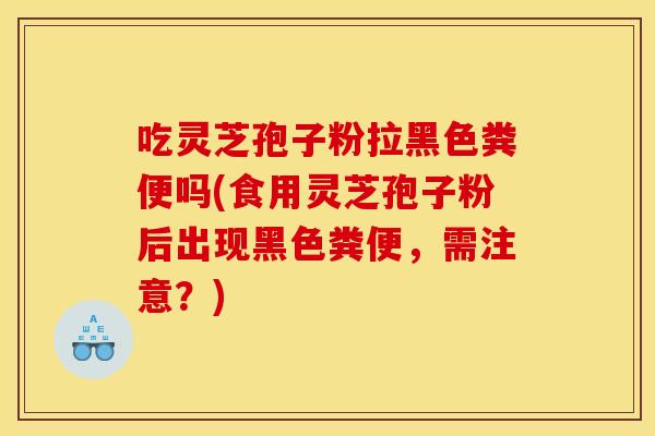 吃灵芝孢子粉拉黑色粪便吗(食用灵芝孢子粉后出现黑色粪便,需注意?) 吃灵芝孢子粉拉黑色粪便吗(食用灵芝孢子粉后出现黑色粪便,需注意?)