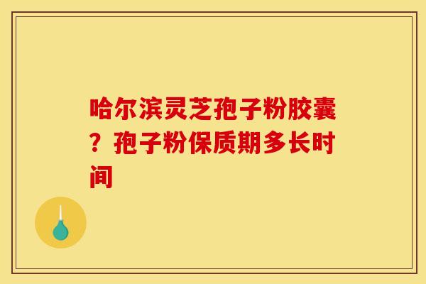 哈尔滨灵芝孢子粉胶囊?孢子粉保质期多长时间 哈尔滨灵芝孢子粉胶囊?孢子粉保质期多长时间