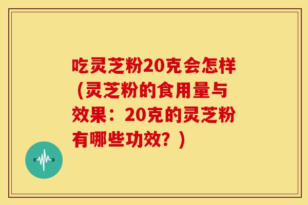 吃灵芝粉20克会怎样 (灵芝粉的食用量与效果：20克的灵芝粉有哪些功效？)