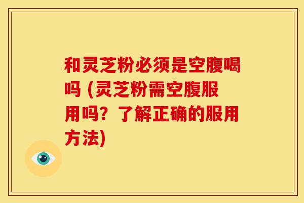 和灵芝粉必须是空腹喝吗 (灵芝粉需空腹服用吗?了解正确的服用方法) 和灵芝粉必须是空腹喝吗 (灵芝粉需空腹服用吗?了解正确的服用方法)
