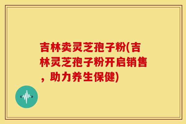 吉林卖灵芝孢子粉(吉林灵芝孢子粉开启销售,助力养生保健) 吉林卖灵芝孢子粉(吉林灵芝孢子粉开启销售,助力养生保健)