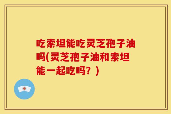 吃索坦能吃灵芝孢子油吗(灵芝孢子油和索坦能一起吃吗？)