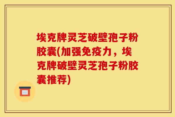 埃克牌灵芝破壁孢子粉胶囊(加强免疫力,埃克牌破壁灵芝孢子粉胶囊推荐) 埃克牌灵芝破壁孢子粉胶囊(加强免疫力,埃克牌破壁灵芝孢子粉胶囊推荐)