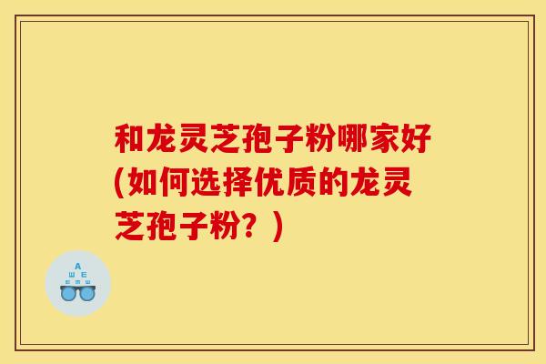 和龙灵芝孢子粉哪家好(如何选择优质的龙灵芝孢子粉?) 和龙灵芝孢子粉哪家好(如何选择优质的龙灵芝孢子粉?)