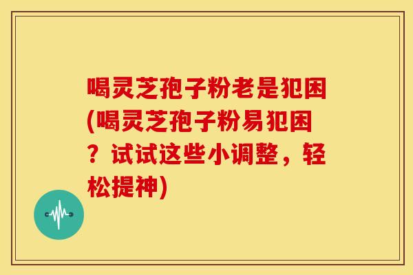 喝灵芝孢子粉老是犯困(喝灵芝孢子粉易犯困?试试这些小调整,轻松提神) 喝灵芝孢子粉老是犯困(喝灵芝孢子粉易犯困?试试这些小调整,轻松提神)