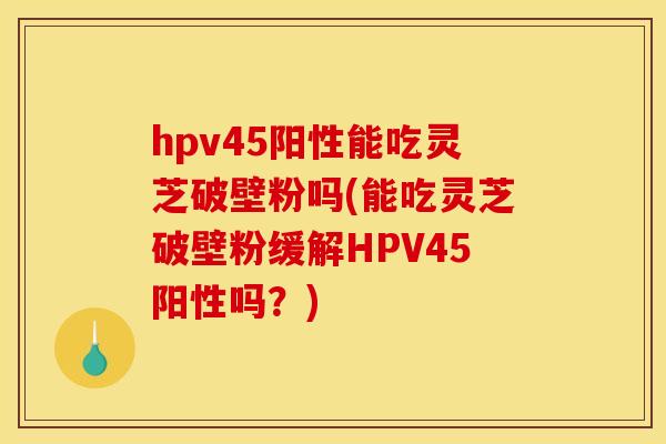 hpv45阳性能吃灵芝破壁粉吗(能吃灵芝破壁粉缓解HPV45阳性吗?) hpv45阳性能吃灵芝破壁粉吗(能吃灵芝破壁粉缓解HPV45阳性吗?)